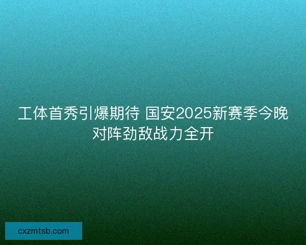 工体首秀引爆期待 国安2025新赛季今晚对阵劲敌战力全开