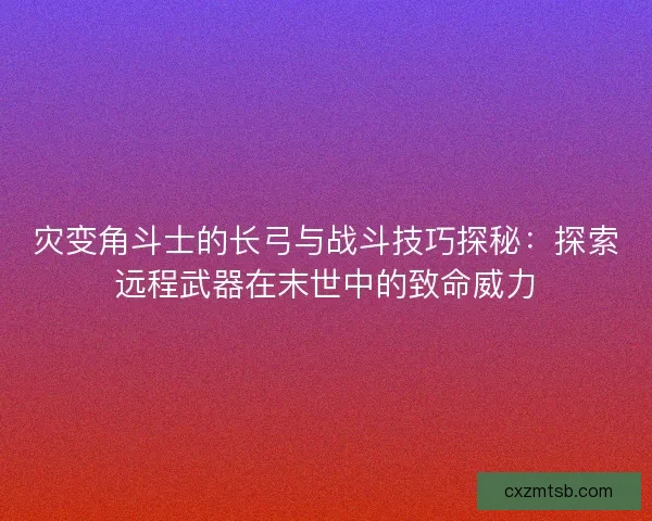 灾变角斗士的长弓与战斗技巧探秘：探索远程武器在末世中的致命威力