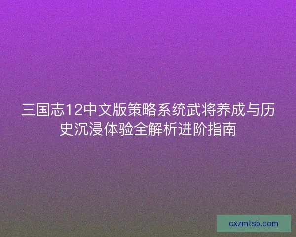 三国志12中文版策略系统武将养成与历史沉浸体验全解析进阶指南