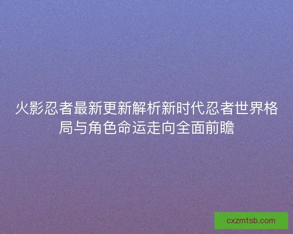 火影忍者最新更新解析新时代忍者世界格局与角色命运走向全面前瞻