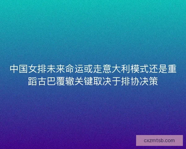 中国女排未来命运或走意大利模式还是重蹈古巴覆辙关键取决于排协决策