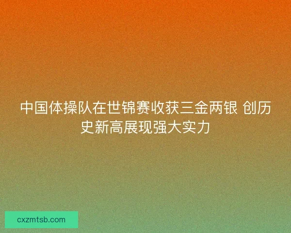 中国体操队在世锦赛收获三金两银 创历史新高展现强大实力