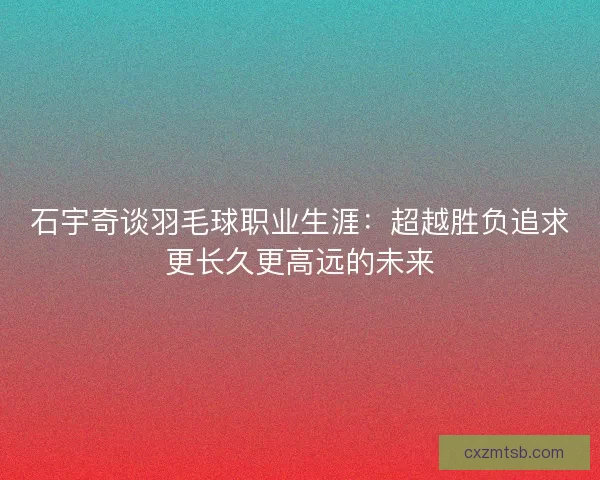 石宇奇谈羽毛球职业生涯：超越胜负追求更长久更高远的未来