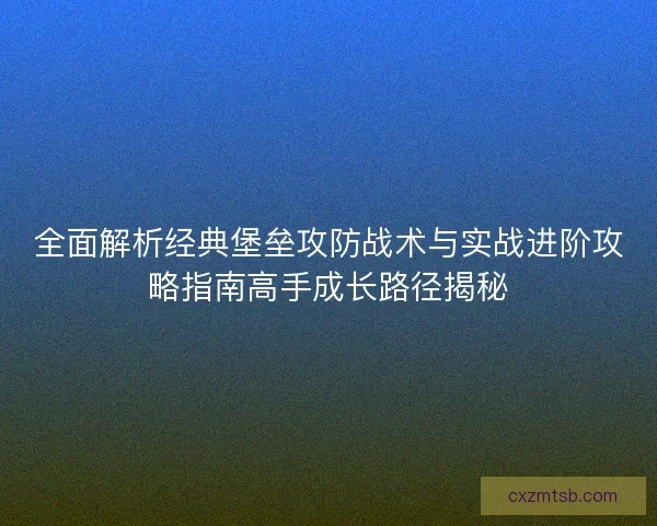 全面解析经典堡垒攻防战术与实战进阶攻略指南高手成长路径揭秘