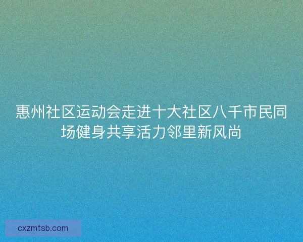 惠州社区运动会走进十大社区八千市民同场健身共享活力邻里新风尚