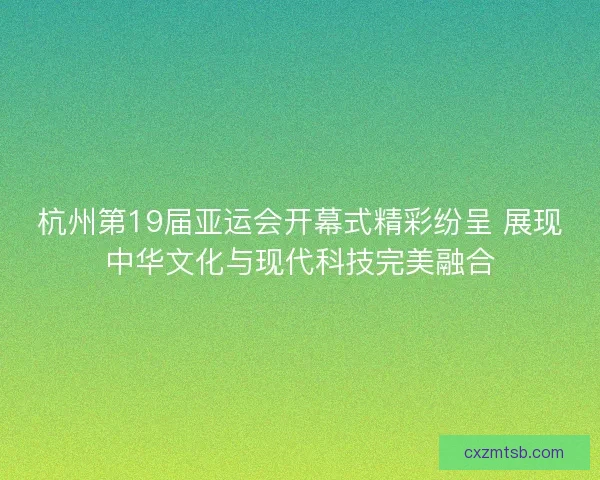 杭州第19届亚运会开幕式精彩纷呈 展现中华文化与现代科技完美融合