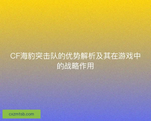CF海豹突击队的优势解析及其在游戏中的战略作用
