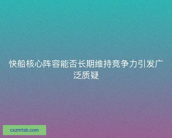 快船核心阵容能否长期维持竞争力引发广泛质疑