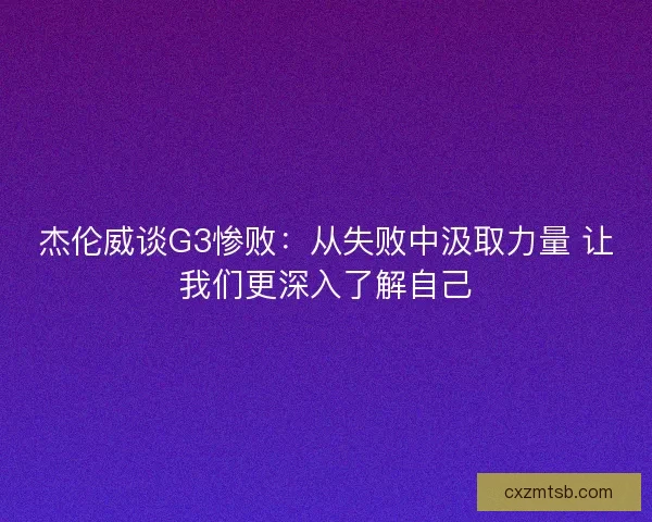 杰伦威谈G3惨败：从失败中汲取力量 让我们更深入了解自己