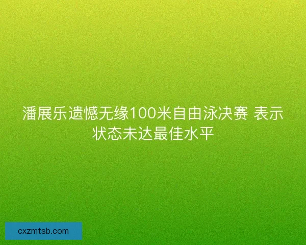 潘展乐遗憾无缘100米自由泳决赛 表示状态未达最佳水平