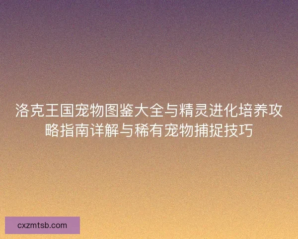 洛克王国宠物图鉴大全与精灵进化培养攻略指南详解与稀有宠物捕捉技巧