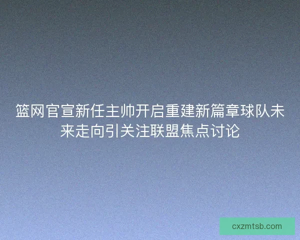 篮网官宣新任主帅开启重建新篇章球队未来走向引关注联盟焦点讨论
