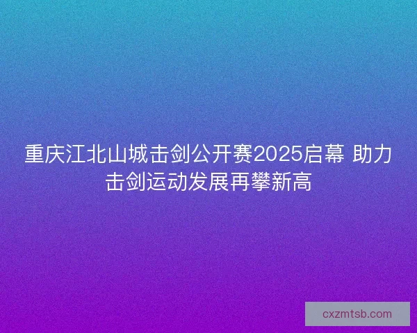 重庆江北山城击剑公开赛2025启幕 助力击剑运动发展再攀新高