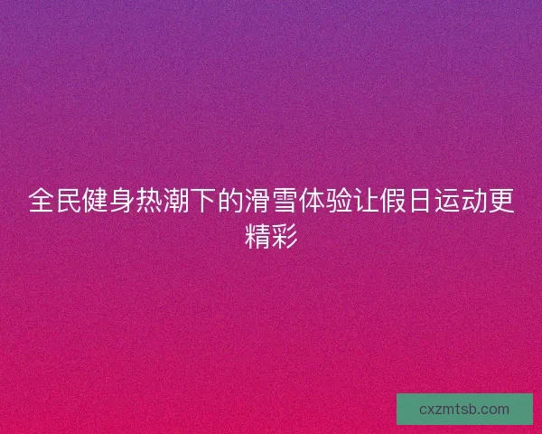 全民健身热潮下的滑雪体验让假日运动更精彩