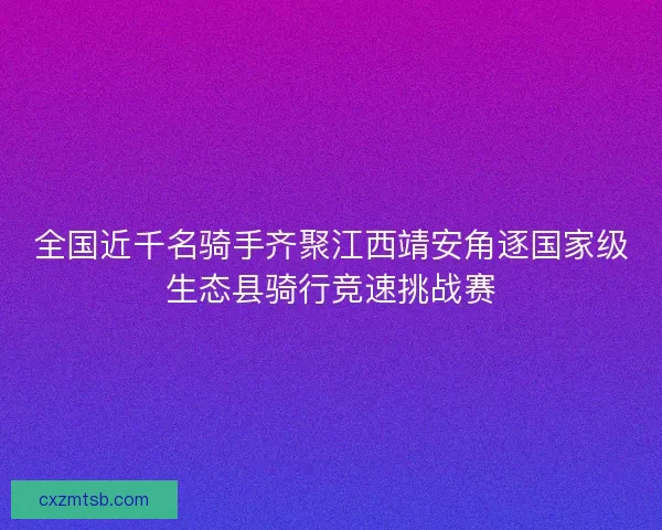 全国近千名骑手齐聚江西靖安角逐国家级生态县骑行竞速挑战赛 全国近千名骑手齐聚江西靖安角逐国家级生态县骑行竞速挑战赛