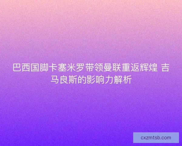 巴西国脚卡塞米罗带领曼联重返辉煌 吉马良斯的影响力解析