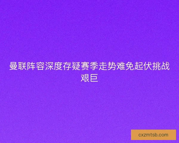 曼联阵容深度存疑赛季走势难免起伏挑战艰巨 曼联阵容深度存疑赛季走势难免起伏挑战艰巨