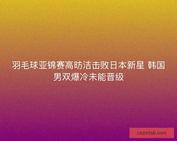 羽毛球亚锦赛高昉洁击败日本新星 韩国男双爆冷未能晋级