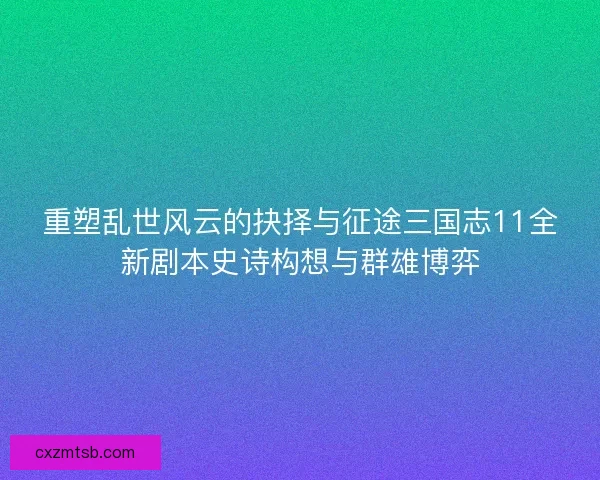 重塑乱世风云的抉择与征途三国志11全新剧本史诗构想与群雄博弈