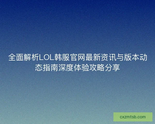 全面解析LOL韩服官网最新资讯与版本动态指南深度体验攻略分享