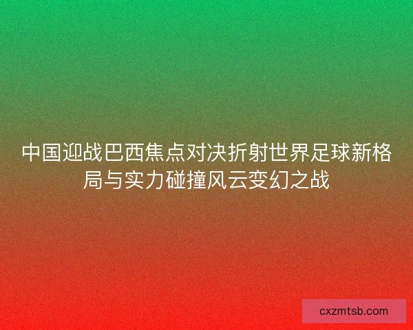 中国迎战巴西焦点对决折射世界足球新格局与实力碰撞风云变幻之战