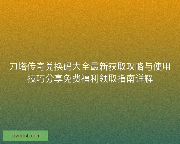 刀塔传奇兑换码大全最新获取攻略与使用技巧分享免费福利领取指南详解