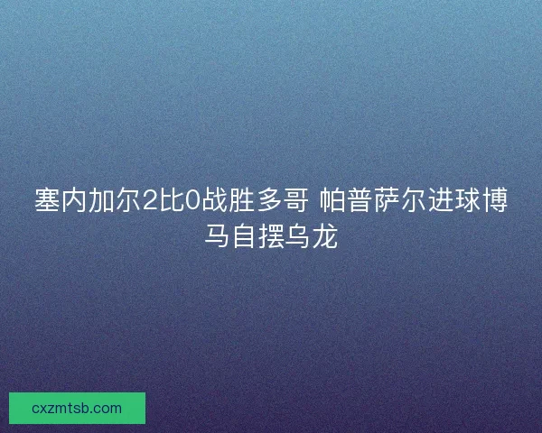 塞内加尔2比0战胜多哥 帕普萨尔进球博马自摆乌龙