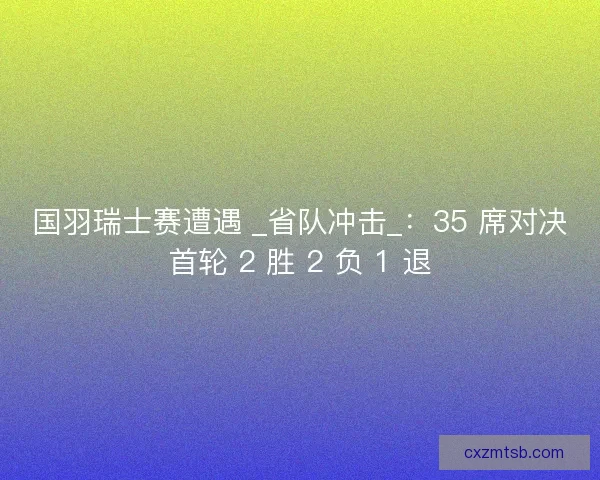 国羽瑞士赛遭遇 _省队冲击_：35 席对决首轮 2 胜 2 负 1 退