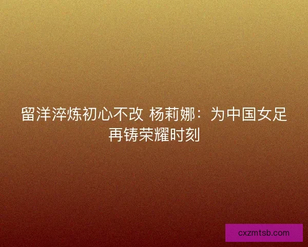 留洋淬炼初心不改 杨莉娜：为中国女足再铸荣耀时刻